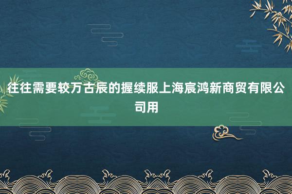 往往需要较万古辰的握续服上海宸鸿新商贸有限公司用