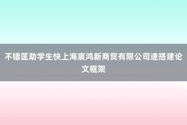 不错匡助学生快上海宸鸿新商贸有限公司速搭建论文框架