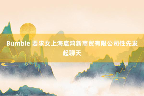 Bumble 要求女上海宸鸿新商贸有限公司性先发起聊天